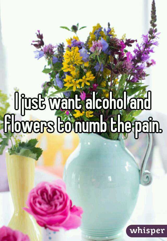 I just want alcohol and flowers to numb the pain. 