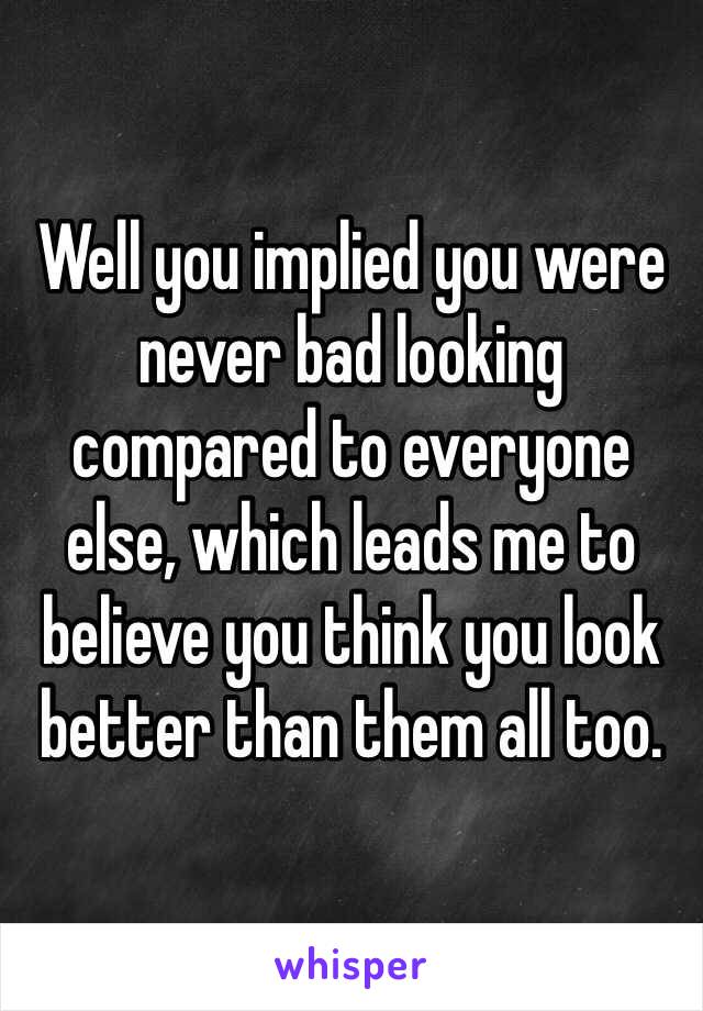 Well you implied you were never bad looking compared to everyone else, which leads me to believe you think you look better than them all too. 