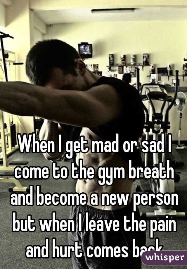 When I get mad or sad I come to the gym breath and become a new person but when I leave the pain and hurt comes back 