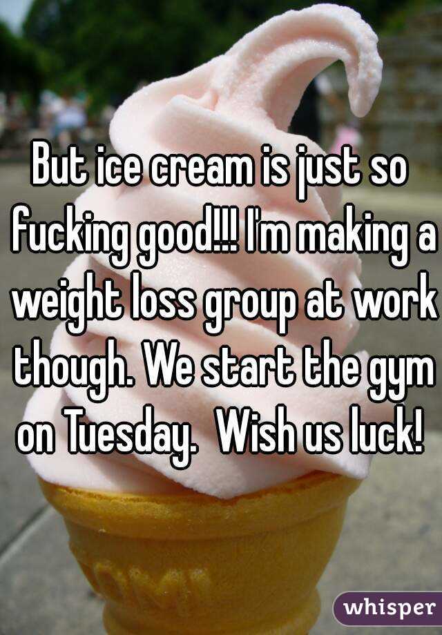 But ice cream is just so fucking good!!! I'm making a weight loss group at work though. We start the gym on Tuesday.  Wish us luck! 