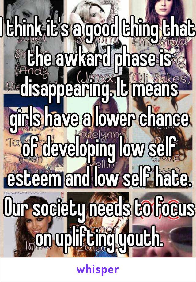 I think it's a good thing that the awkard phase is disappearing. It means girls have a lower chance of developing low self esteem and low self hate. Our society needs to focus on uplifting youth.