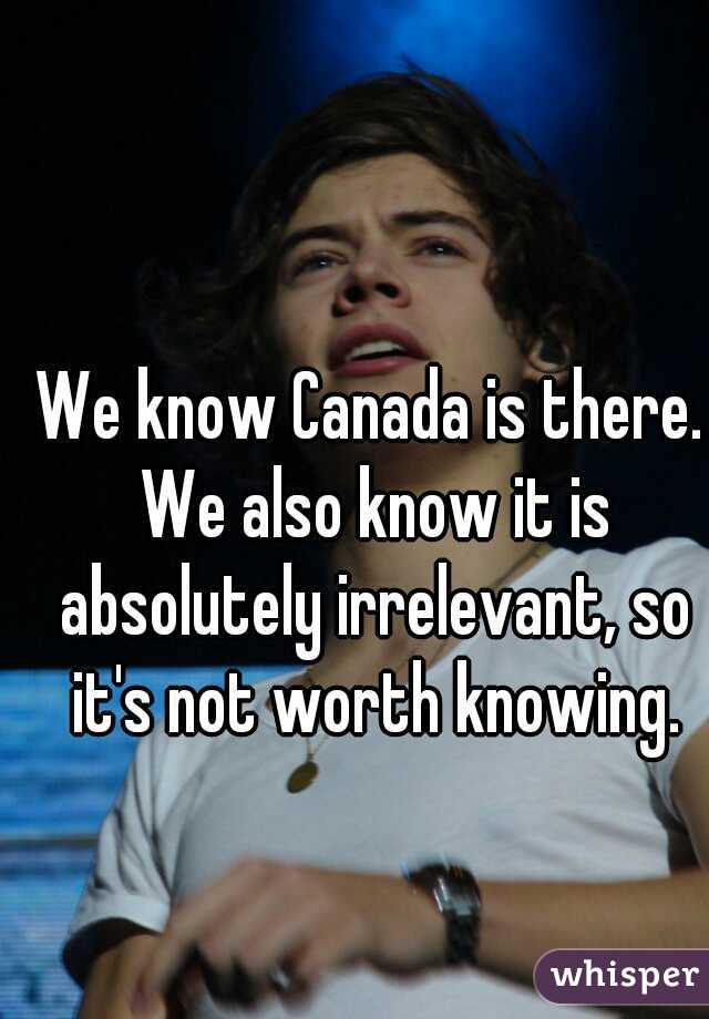 We know Canada is there. We also know it is absolutely irrelevant, so it's not worth knowing.