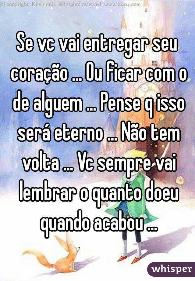 Se vc vai entregar seu coração ... Ou ficar com o de alguem ... Pense q isso será eterno ... Não tem volta ... Vc sempre vai lembrar o quanto doeu quando acabou ...