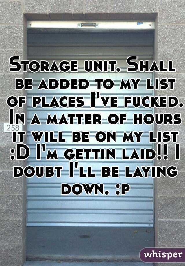 Storage unit. Shall be added to my list of places I've fucked. In a matter of hours it will be on my list :D I'm gettin laid!! I doubt I'll be laying down. :p