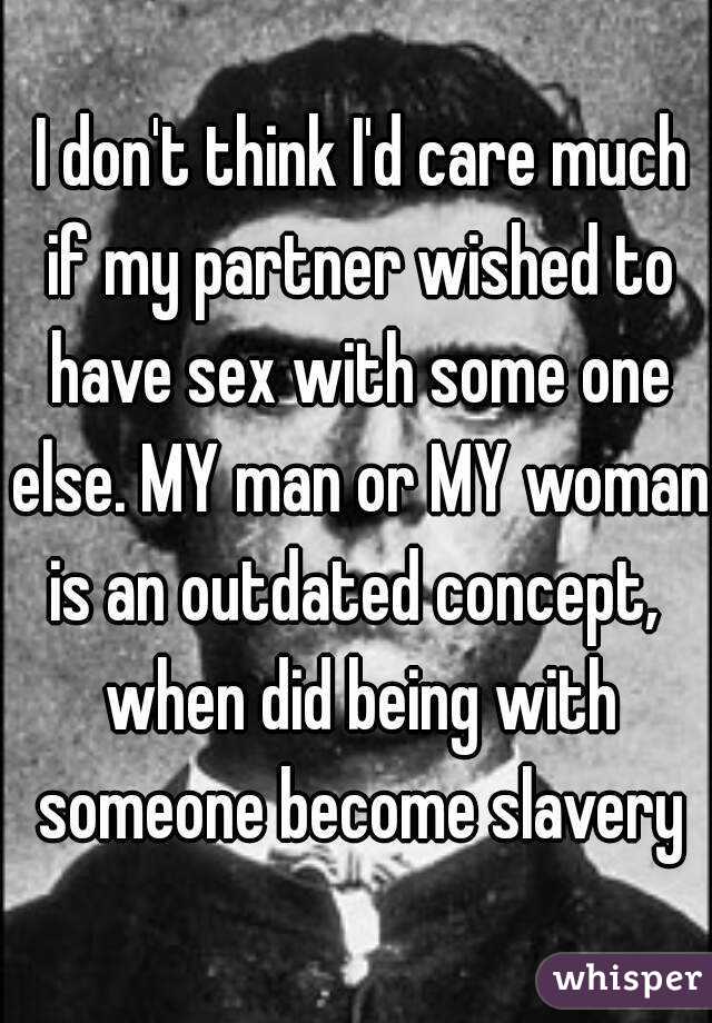  I don't think I'd care much if my partner wished to have sex with some one else. MY man or MY woman is an outdated concept,  when did being with someone become slavery