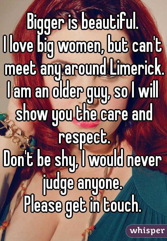 Bigger is beautiful.
I love big women, but can't meet any around Limerick.
I am an older guy, so I will show you the care and respect.
Don't be shy, I would never judge anyone. 
Please get in touch.