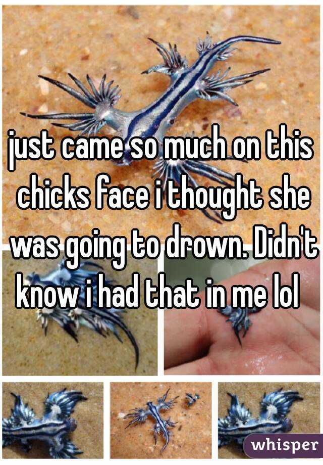 just came so much on this chicks face i thought she was going to drown. Didn't know i had that in me lol  