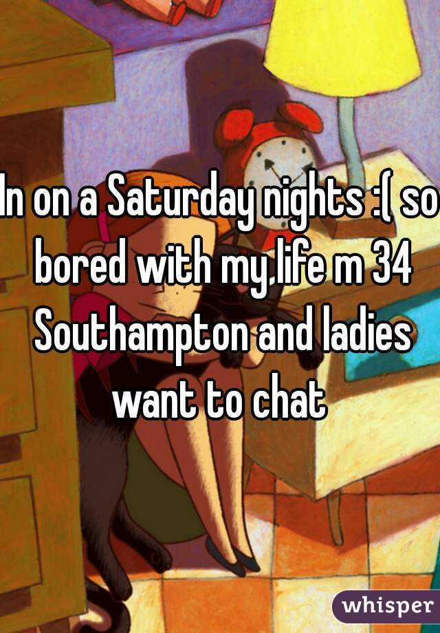 In on a Saturday nights :( so bored with my life m 34 Southampton and ladies want to chat 