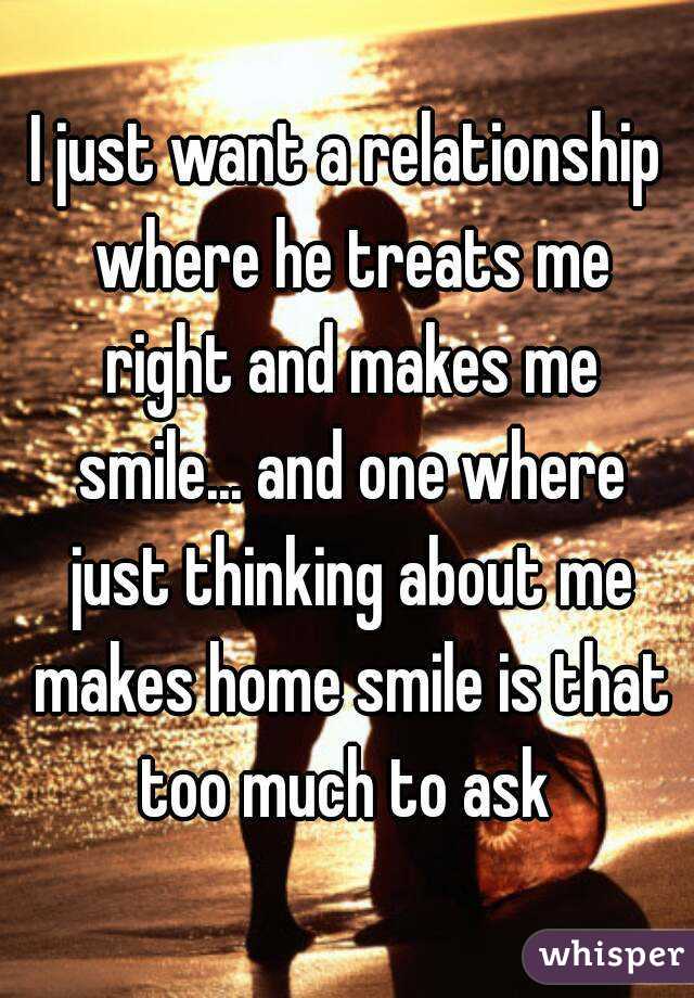 I just want a relationship where he treats me right and makes me smile... and one where just thinking about me makes home smile is that too much to ask 