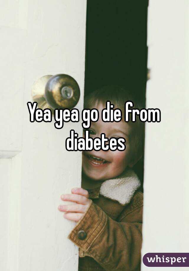 Yea yea go die from diabetes