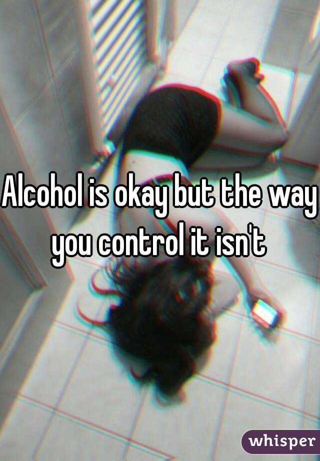 Alcohol is okay but the way you control it isn't 