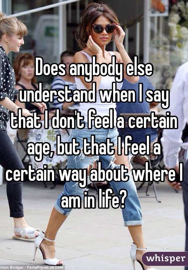 Does anybody else understand when I say that I don't feel a certain age, but that I feel a certain way about where I am in life? 