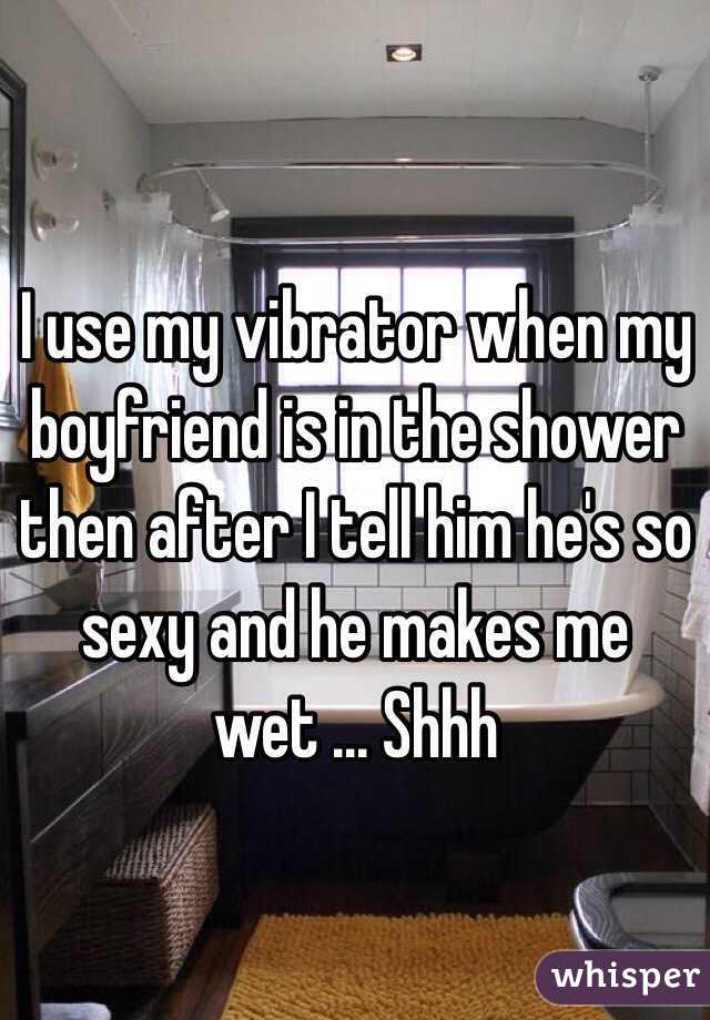 I use my vibrator when my boyfriend is in the shower then after I tell him he's so sexy and he makes me wet ... Shhh