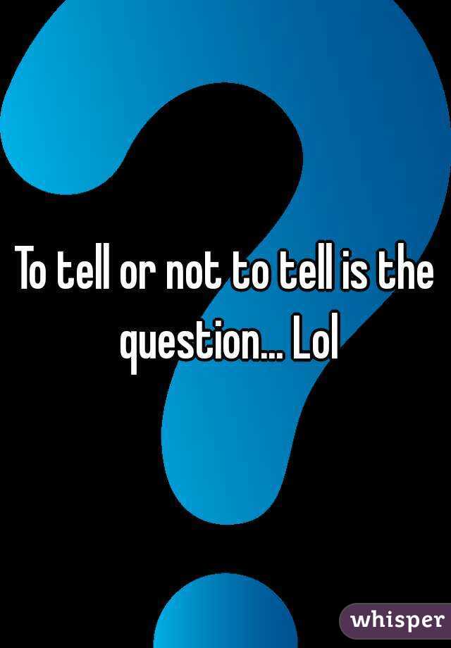 To tell or not to tell is the question... Lol
