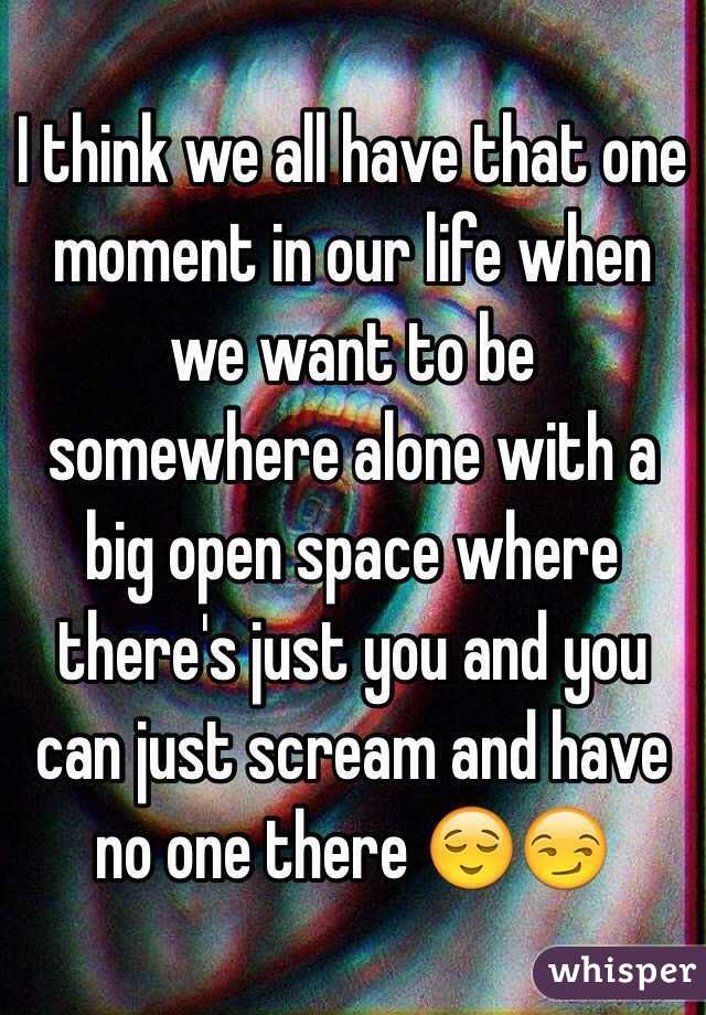 I think we all have that one moment in our life when we want to be somewhere alone with a big open space where there's just you and you can just scream and have no one there 😌😏