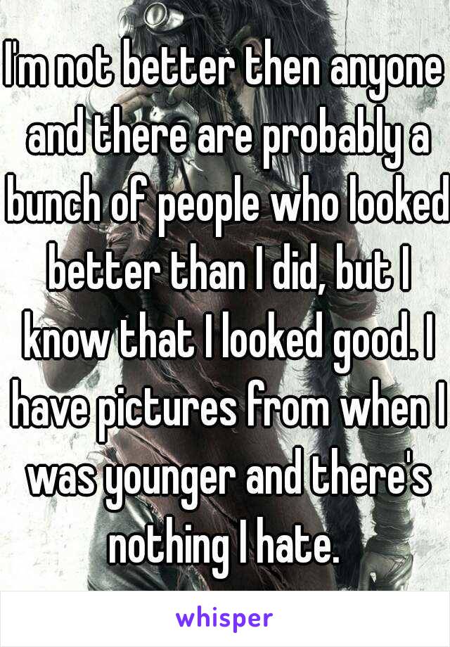 I'm not better then anyone and there are probably a bunch of people who looked better than I did, but I know that I looked good. I have pictures from when I was younger and there's nothing I hate. 