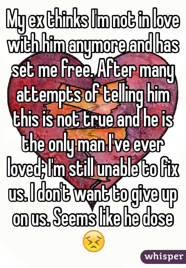 My ex thinks I'm not in love with him anymore and has set me free. After many attempts of telling him this is not true and he is the only man I've ever loved; I'm still unable to fix us. I don't want to give up on us. Seems like he dose 😣