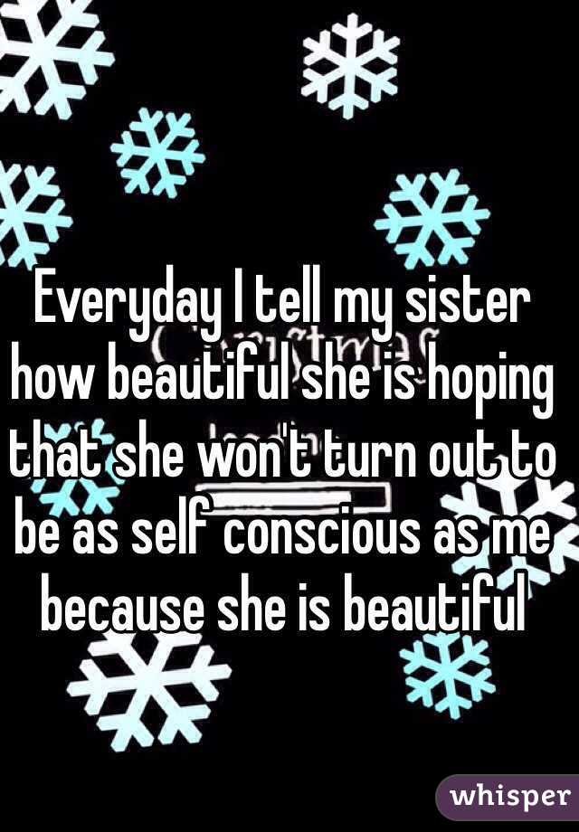 Everyday I tell my sister how beautiful she is hoping that she won't turn out to be as self conscious as me because she is beautiful 