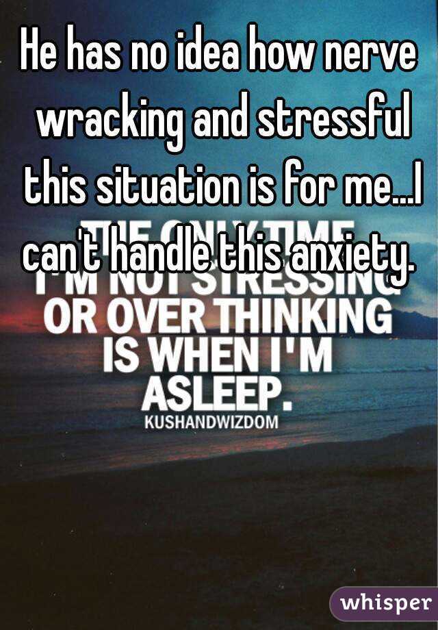 He has no idea how nerve wracking and stressful this situation is for me...I can't handle this anxiety. 