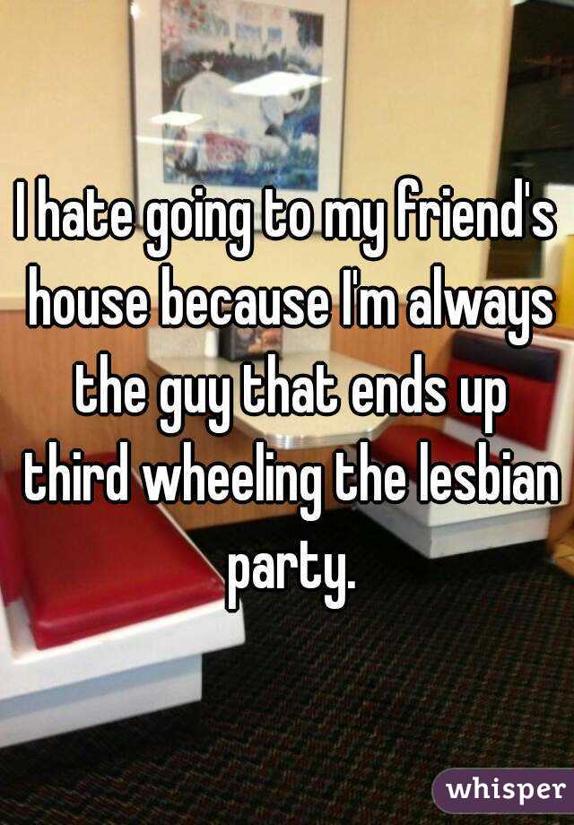 I hate going to my friend's house because I'm always the guy that ends up third wheeling the lesbian party.