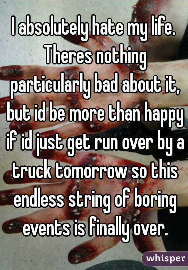 I absolutely hate my life. Theres nothing particularly bad about it, but id be more than happy if id just get run over by a truck tomorrow so this endless string of boring events is finally over.