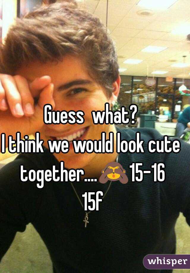 Guess  what?
I think we would look cute together....🙈15-16 15f