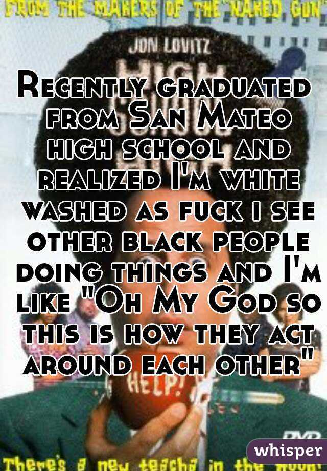 Recently graduated from San Mateo high school and realized I'm white washed as fuck i see other black people doing things and I'm like "Oh My God so this is how they act around each other"