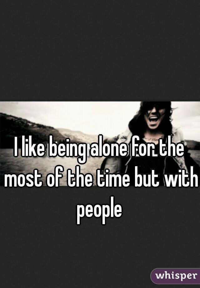 I like being alone for the most of the time but with people 