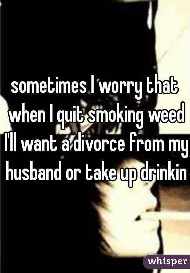 sometimes I worry that when I quit smoking weed I'll want a divorce from my husband or take up drinking