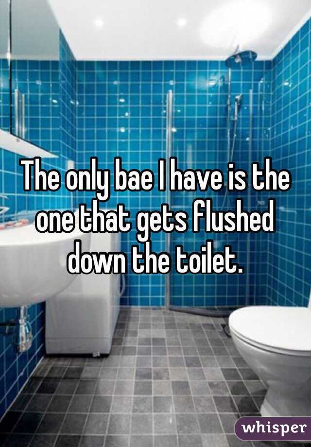 The only bae I have is the one that gets flushed down the toilet.