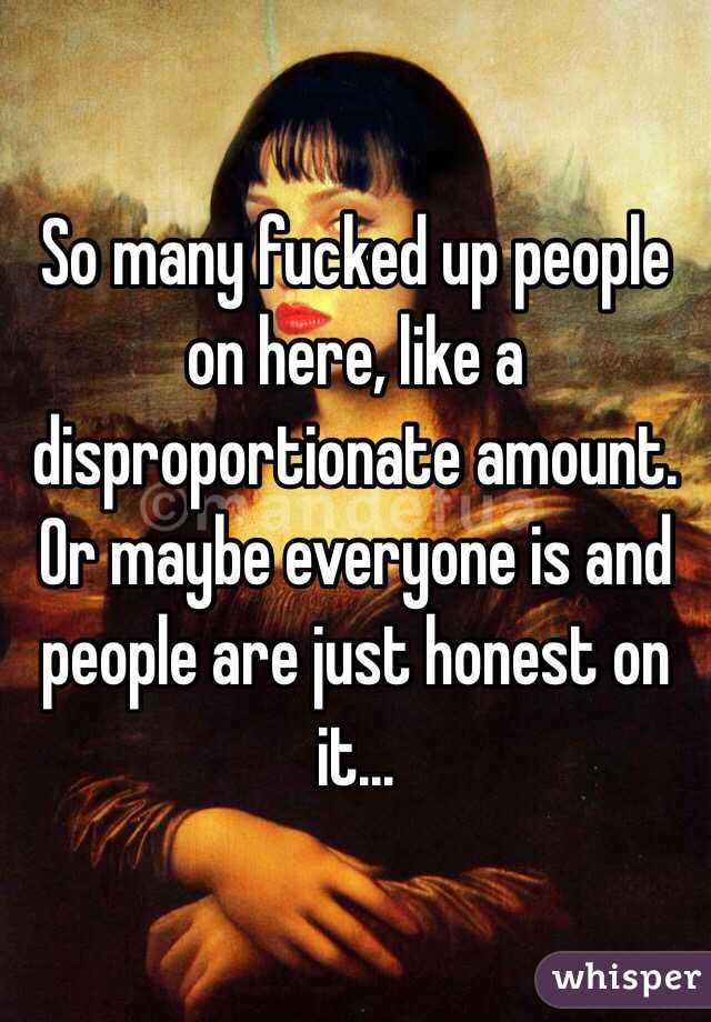 So many fucked up people on here, like a disproportionate amount. Or maybe everyone is and people are just honest on it...