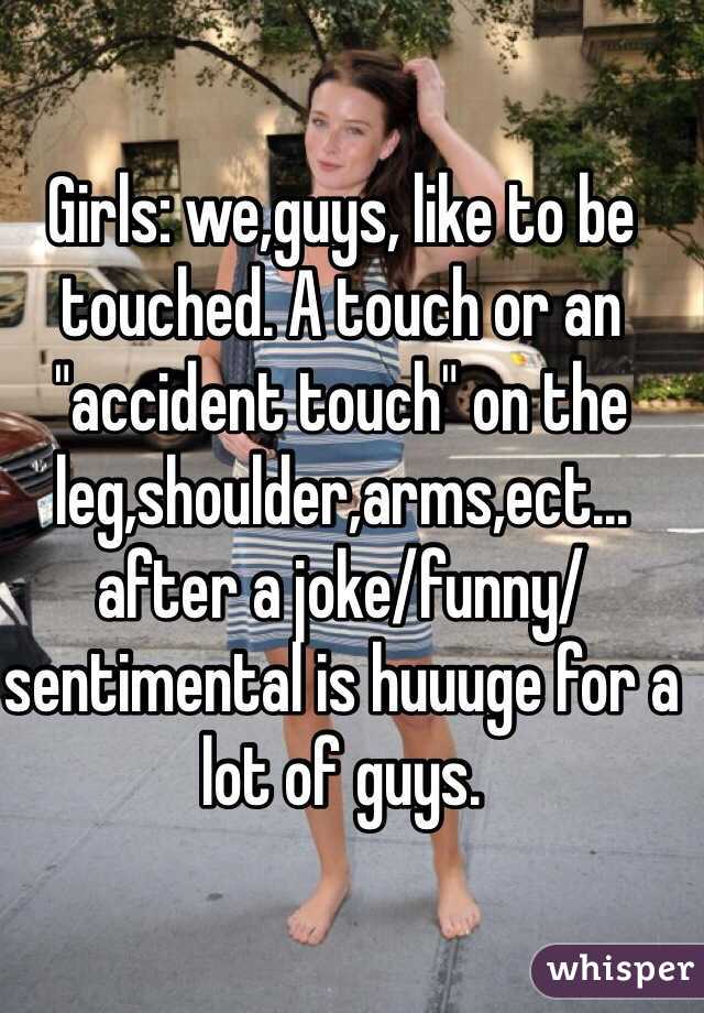 Girls: we,guys, like to be touched. A touch or an "accident touch" on the leg,shoulder,arms,ect...
after a joke/funny/sentimental is huuuge for a lot of guys.