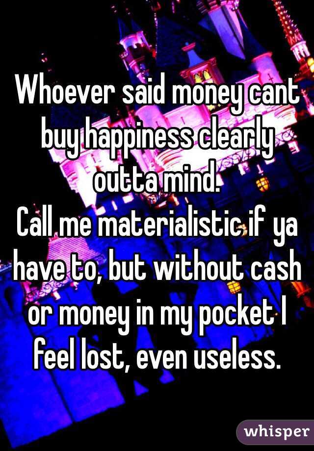 Whoever said money cant buy happiness clearly outta mind. 
Call me materialistic if ya have to, but without cash or money in my pocket I feel lost, even useless.