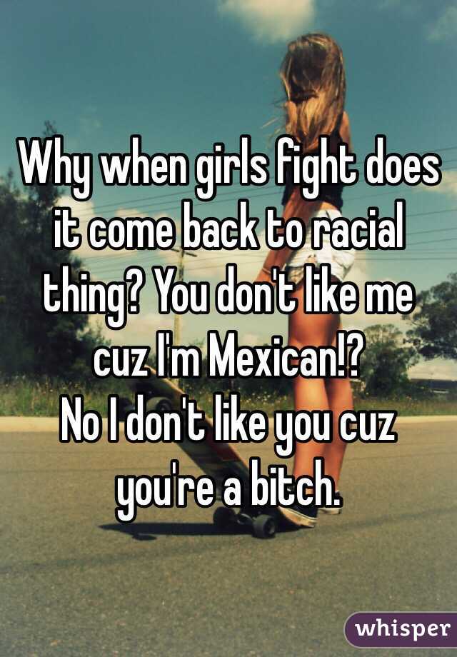 Why when girls fight does it come back to racial thing? You don't like me cuz I'm Mexican!? 
No I don't like you cuz you're a bitch.