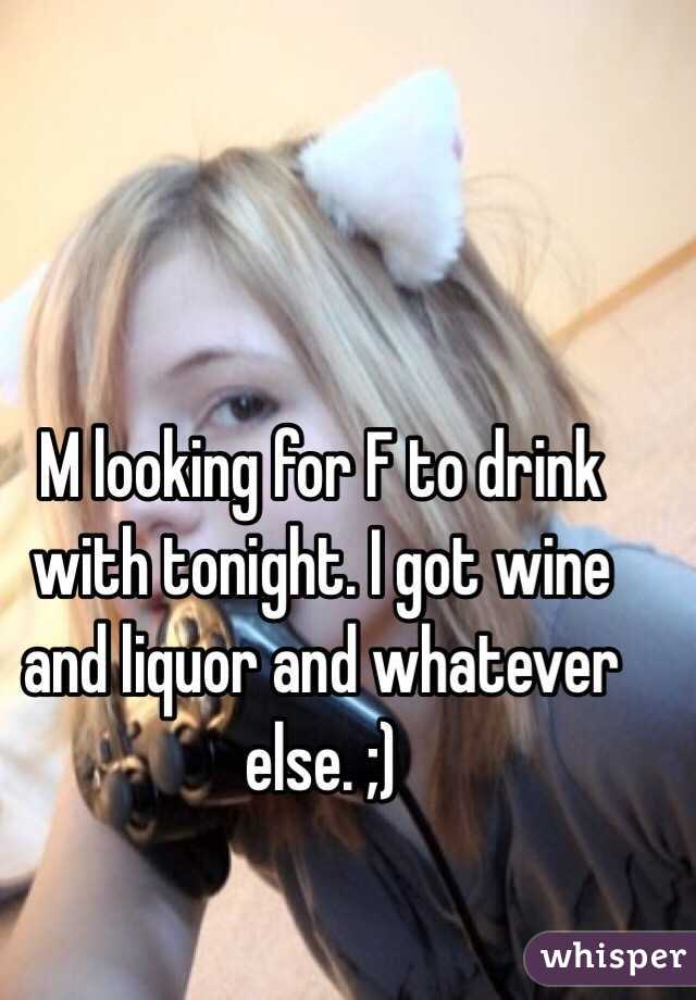 M looking for F to drink with tonight. I got wine and liquor and whatever else. ;)