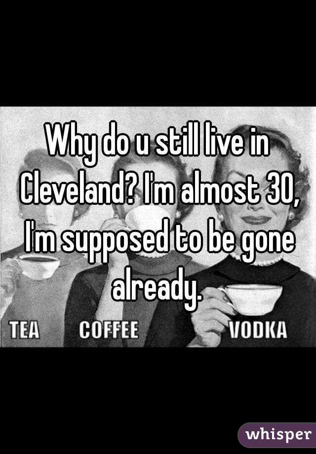 Why do u still live in Cleveland? I'm almost 30, I'm supposed to be gone already. 