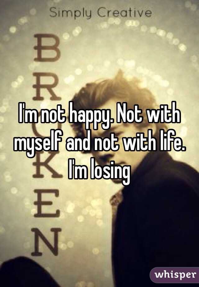 I'm not happy. Not with myself and not with life. I'm losing 