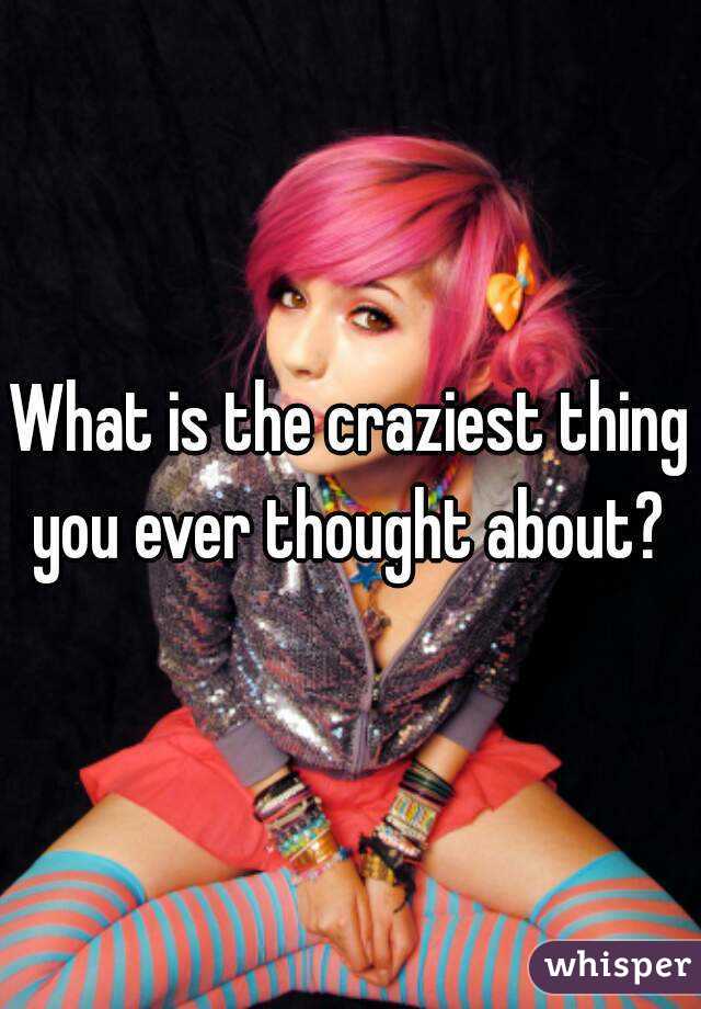 What is the craziest thing you ever thought about? 