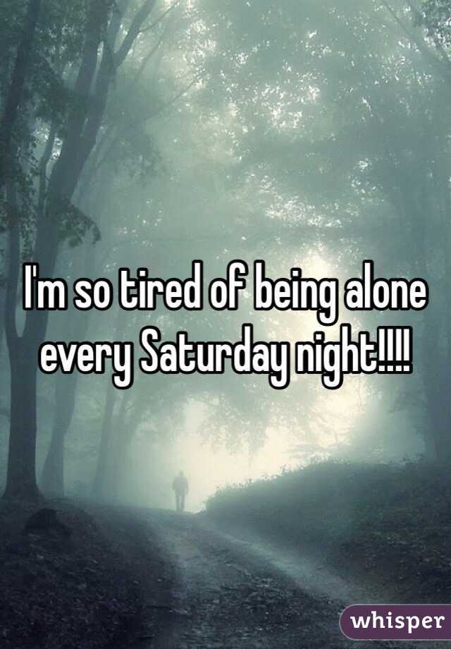 I'm so tired of being alone every Saturday night!!!! 