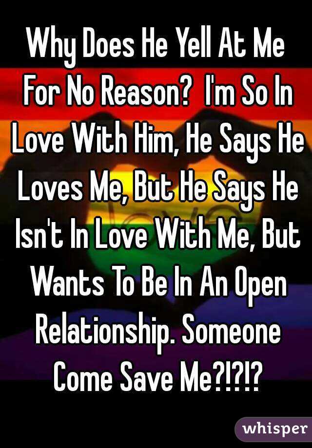 Why Does He Yell At Me For No Reason?  I'm So In Love With Him, He Says He Loves Me, But He Says He Isn't In Love With Me, But Wants To Be In An Open Relationship. Someone Come Save Me?!?!?