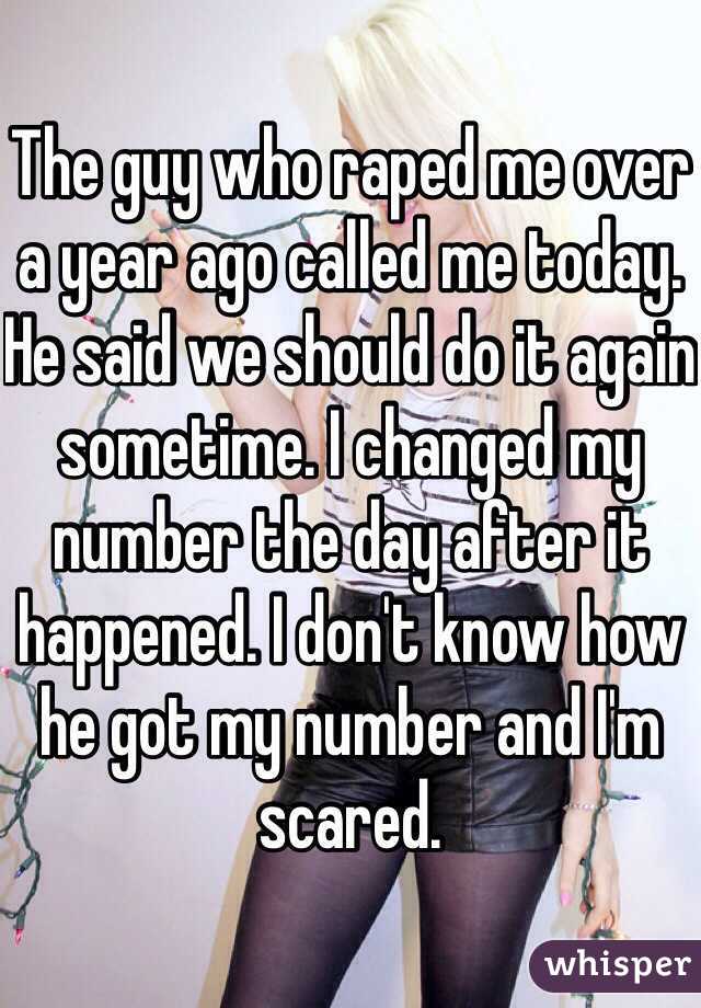 The guy who raped me over a year ago called me today. He said we should do it again sometime. I changed my number the day after it happened. I don't know how he got my number and I'm scared. 