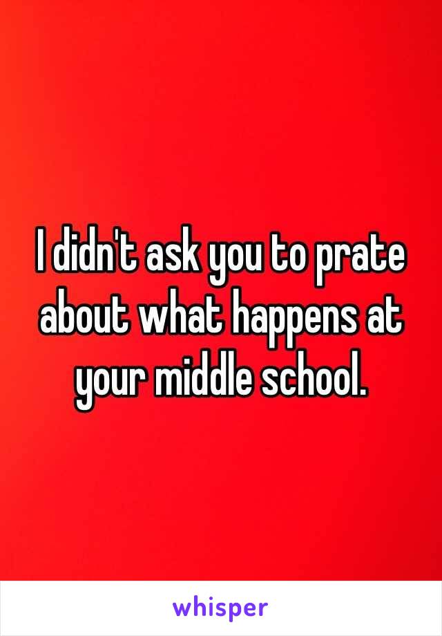 I didn't ask you to prate about what happens at your middle school.