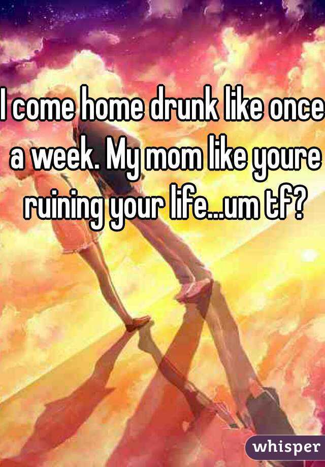 I come home drunk like once a week. My mom like youre ruining your life...um tf?