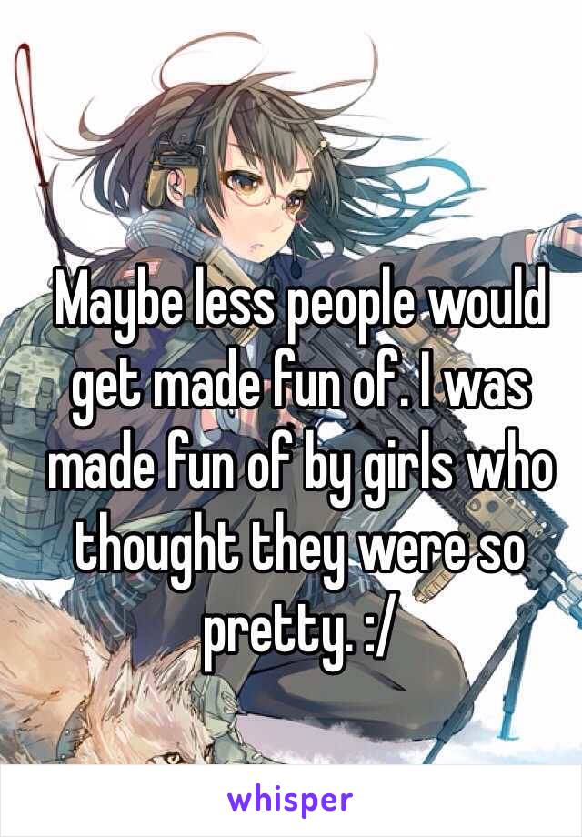 Maybe less people would get made fun of. I was made fun of by girls who thought they were so pretty. :/