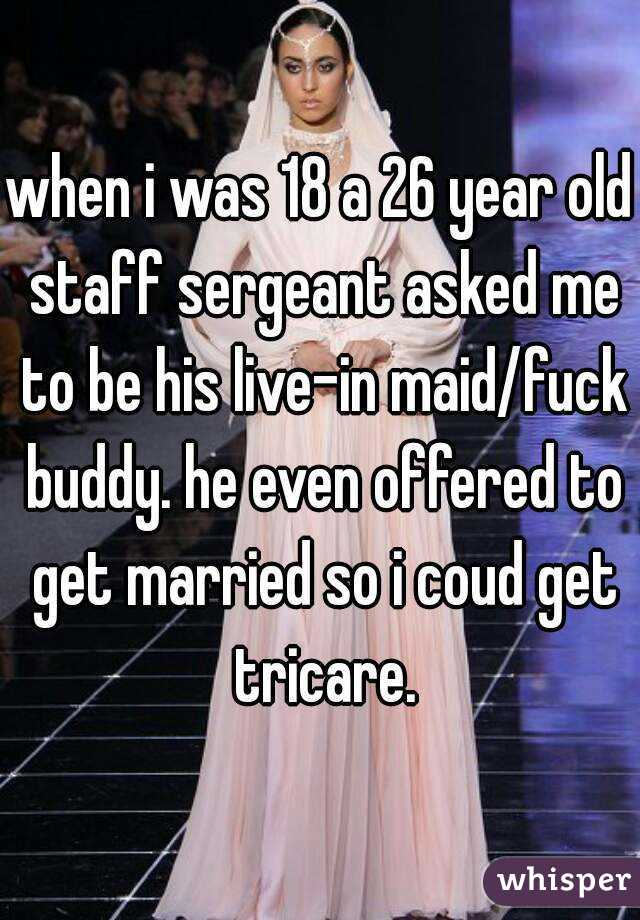 when i was 18 a 26 year old staff sergeant asked me to be his live-in maid/fuck buddy. he even offered to get married so i coud get tricare.