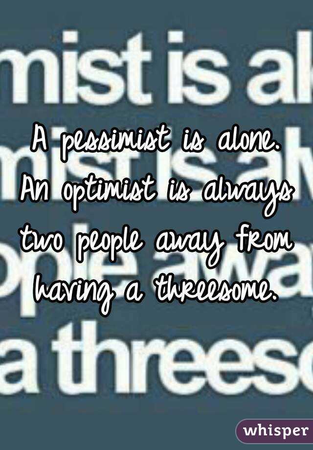 A pessimist is alone.
An optimist is always
two people away from
having a threesome.