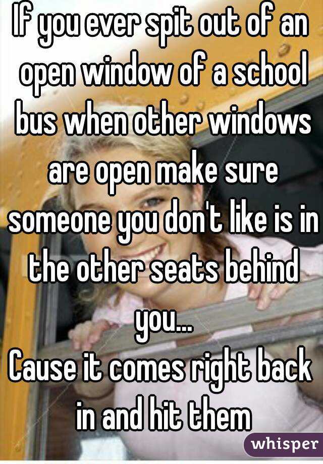 If you ever spit out of an open window of a school bus when other windows are open make sure someone you don't like is in the other seats behind you...
Cause it comes right back in and hit them