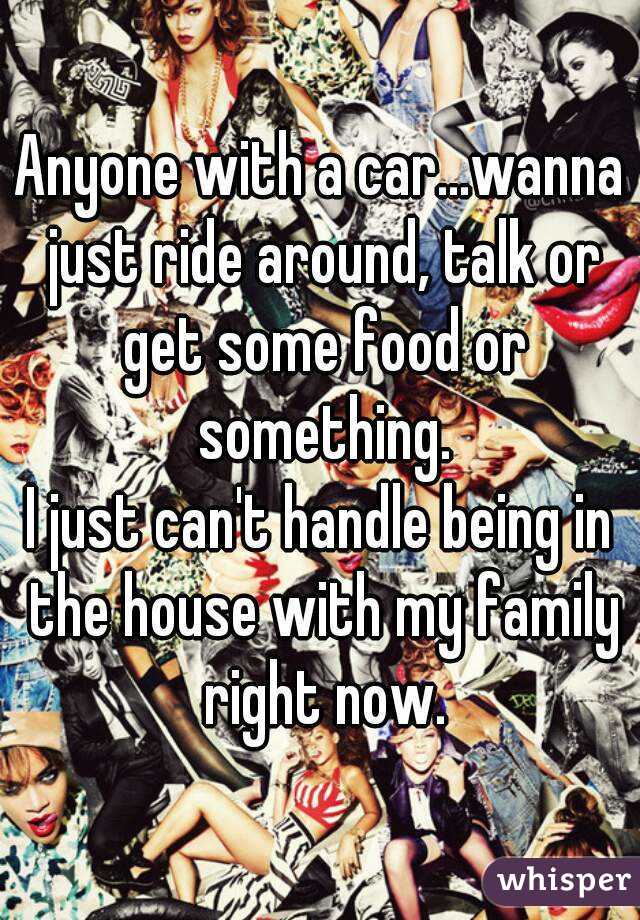 Anyone with a car...wanna just ride around, talk or get some food or something.
I just can't handle being in the house with my family right now.