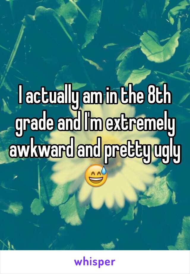 I actually am in the 8th grade and I'm extremely awkward and pretty ugly 😅