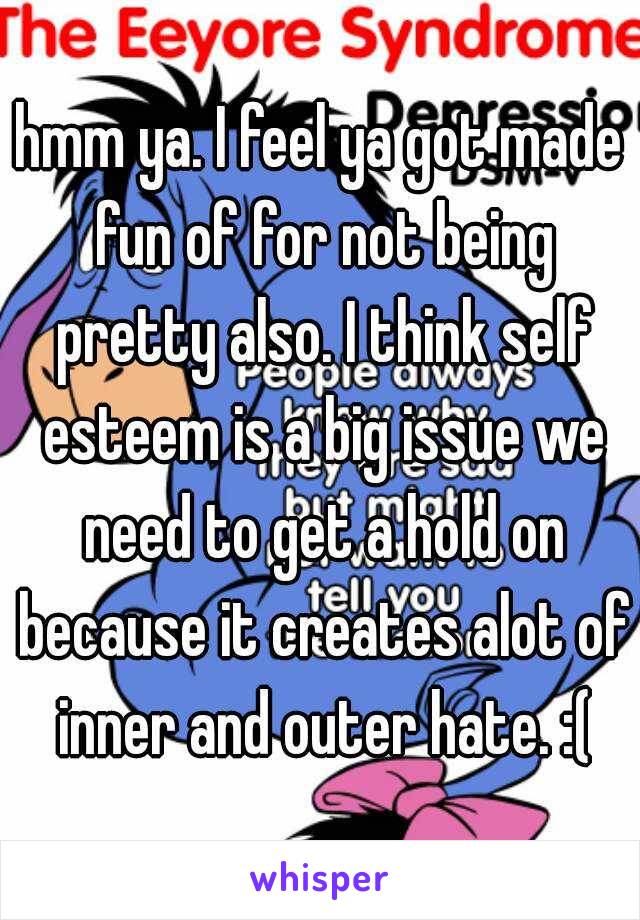 hmm ya. I feel ya got made fun of for not being pretty also. I think self esteem is a big issue we need to get a hold on because it creates alot of inner and outer hate. :(